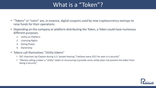 • “Tokens” or “coins” are, in essence, digital coupons used by new cryptocurrency startups to
raise funds for their operations.
• Depending on the company or platform distributing the Token, a Token could have numerous
different purposes.
1. Utility on Platform
2. Licensing Rights
3. Voting Power
4. Ownership
• Tokens call themselves “Utility tokens”
• SEC chairman Jay Clayton during U.S. Senate hearing “I believe every ICO I’ve seen is a security”
• “Merely calling a token a “utility” token or structuring it provide some utility does not prevent the token from
being a security.”
What is a “Token”?
 