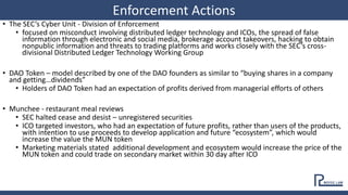 • The SEC’s Cyber Unit - Division of Enforcement
• focused on misconduct involving distributed ledger technology and ICOs, the spread of false
information through electronic and social media, brokerage account takeovers, hacking to obtain
nonpublic information and threats to trading platforms and works closely with the SEC’s cross-
divisional Distributed Ledger Technology Working Group
• DAO Token – model described by one of the DAO founders as similar to “buying shares in a company
and getting…dividends”
• Holders of DAO Token had an expectation of profits derived from managerial efforts of others
• Munchee - restaurant meal reviews
• SEC halted cease and desist – unregistered securities
• ICO targeted investors, who had an expectation of future profits, rather than users of the products,
with intention to use proceeds to develop application and future “ecosystem”, which would
increase the value the MUN token
• Marketing materials stated additional development and ecosystem would increase the price of the
MUN token and could trade on secondary market within 30 day after ICO
Enforcement Actions
 