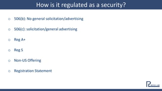 o 506(b): No general solicitation/advertising
o 506(c): solicitation/general advertising
o Reg A+
o Reg S
o Non-US Offering
o Registration Statement
How is it regulated as a security?
 