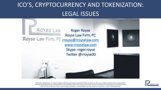 CROWDFUNDING/CRYPTO/ICOS 2018
IRS Circular 230 Disclosure: To ensure compliance with the requirements imposed by the IRS, we inform you that any tax advice contained in this communication,
including any attachment to this communication, is not intended or written to be used, and cannot be used, by any taxpayer for the purpose of (1) avoiding penalties
under the Internal Revenue Code or (2) promoting, marketing or recommending to any other person any transaction or matter addressed herein.
Roger Royse
Royse Law Firm, PC
rroyse@rroyselaw.com
www.rroyselaw.com
Skype: roger.royse
Twitter @rroyse00
ICO’S, CRYPTOCURRENCY AND TOKENIZATION:
LEGAL ISSUES
 