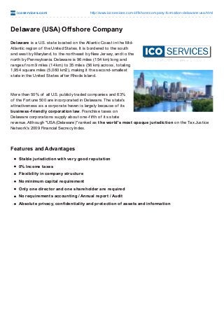 ico se rvice s.co m

http://www.ico services.co m/o ffsho re-co mpany-fo rmatio n-delaware-usa.html

Delaware (USA) Offshore Company
Delaware is a U.S. state located on the Atlantic Coast in the MidAtlantic region of the United States. It is bordered to the south
and west by Maryland, to the northeast by New Jersey, and to the
north by Pennsylvania. Delaware is 96 miles (154 km) long and
ranges f rom 9 miles (14 km) to 35 miles (56 km) across, totaling
1,954 square miles (5,060 km2), making it the second-smallest
state in the United States af ter Rhode Island.

More than 50% of all U.S. publicly traded companies and 63%
of the Fortune 500 are incorporated in Delaware. T he state's
attractiveness as a corporate haven is largely because of its
business-friendly corporation law. Franchise taxes on
Delaware corporations supply about one-f if th of its state
revenue. Although "USA (Delaware)" ranked as the world's most opaque jurisdiction on the Tax Justice
Network's 2009 Financial Secrecy Index.

Features and Advantages
Stable jurisdiction with very good reputation
0% Income taxes
Flexibility in company structure
No minimum capital requirement
Only one director and one shareholder are required
No requirements accounting / Annual report / Audit
Absolute privacy, confidentiality and protection of assets and information

 