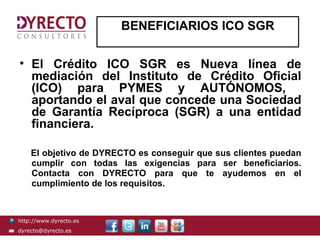 BENEFICIARIOS ICO SGR


• El Crédito ICO SGR es Nueva línea de
  mediación del Instituto de Crédito Oficial
  (ICO) para PYMES y AUTÓNOMOS,
  aportando el aval que concede una Sociedad
  de Garantía Recíproca (SGR) a una entidad
  financiera.

    El objetivo de DYRECTO es conseguir que sus clientes puedan
    cumplir con todas las exigencias para ser beneficiarios.
    Contacta con DYRECTO para que te ayudemos en el
    cumplimiento de los requisitos.



http://www.dyrecto.es
dyrecto@dyrecto.es
 