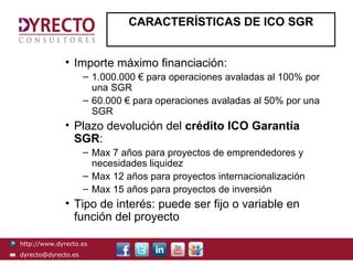 CARACTERÍSTICAS DE ICO SGR


              • Importe máximo financiación:
                     – 1.000.000 € para operaciones avaladas al 100% por
                       una SGR
                     – 60.000 € para operaciones avaladas al 50% por una
                       SGR
              • Plazo devolución del crédito ICO Garantía
                SGR:
                     – Max 7 años para proyectos de emprendedores y
                       necesidades liquidez
                     – Max 12 años para proyectos internacionalización
                     – Max 15 años para proyectos de inversión
              • Tipo de interés: puede ser fijo o variable en
                función del proyecto

http://www.dyrecto.es
dyrecto@dyrecto.es
 