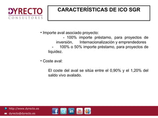 CARACTERÍSTICAS DE ICO SGR



                        • Importe aval asociado proyecto:
                                      - 100% importe préstamo, para proyectos de
                                 inversión,   Internacionalización y emprendedores
                               -   100% o 50% importe préstamo, para proyectos de
                            liquidez.

                        • Coste aval:

                            El coste del aval se sitúa entre el 0,90% y el 1,20% del
                            saldo vivo avalado.




http://www.dyrecto.es
dyrecto@dyrecto.es
 