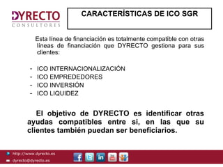 CARACTERÍSTICAS DE ICO SGR


            Esta línea de financiación es totalmente compatible con otras
            líneas de financiación que DYRECTO gestiona para sus
            clientes:

        -   ICO INTERNACIONALIZACIÓN
        -   ICO EMPREDEDORES
        -   ICO INVERSIÓN
        -   ICO LIQUIDEZ


          El objetivo de DYRECTO es identificar otras
       ayudas compatibles entre si, en las que su
       clientes también puedan ser beneficiarios.

http://www.dyrecto.es
dyrecto@dyrecto.es
 