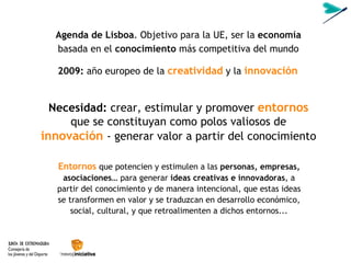 Necesidad:  crear, estimular y promover   entornos  que se constituyan como polos valiosos de   innovación   - generar valor a partir del conocimiento Agenda de Lisboa . Objetivo para la UE, ser la  economía  basada en el  conocimiento  más competitiva del mundo Entornos   que potencien y estimulen a las  personas, empresas, asociaciones…  para generar  ideas creativas e innovadoras , a partir del conocimiento y de manera intencional, que estas ideas se transformen en valor y se traduzcan en desarrollo económico, social, cultural, y que retroalimenten a dichos entornos... 2009:  año europeo de la  creatividad  y la   innovación 
