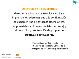 Objetivo de  I-cosistemas detectar, analizar y promover los vínculos e implicaciones existentes entre la configuración de cualquier tipo de  entornos  (tecnológicos, empresariales, culturales, sociales, urbanos) y el desarrollo y proliferación de  propuestas creativas e innovadoras . Promovido desde Extremadura por el  Gabinete de Iniciativa Joven , de la  Consejería de los Jóvenes y del Deporte 