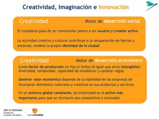 Motor de  desarrollo   social El ciudadano pasa de ser consumidor pasivo a ser  usuario y creador activo La actividad creativa y cultural contribuye a la recuperación de barrios y entornos, modela la propia  identidad de la ciudad Creatividad, Imaginaci ón  e  Innovación Creatividad Motor de  desarrollo   económico Como  factor de producción  (ni fijo ni finito) Al igual que otros  intangibles: diversidad, solidaridad, capacidad de establecer y cambiar reglas  Generar valor económico  depende de la habilidad de las empresas de incorporar elementos culturales y creativos en sus productos y servicios En un  entorno global cambiante, la  creatividad es el  activo más importante  para que un territorio sea competitivo e innovador Creatividad 