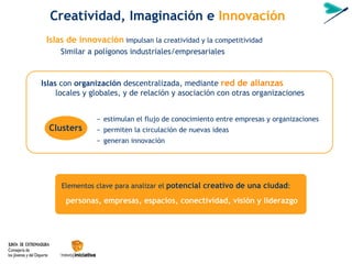 Islas  con  organización  descentralizada, mediante  red de alianzas  locales y globales, y de relación y asociación con otras organizaciones Clusters   − estimulan el flujo de conocimiento entre empresas y organizaciones − permiten la circulación de nuevas ideas − generan innovación Islas de innovación   impulsan la creatividad y la competitividad Similar a pol ígonos industriales/empresariales Creatividad, Imaginaci ón  e  Innovación Elementos clave para analizar el  potencial creativo de una ciudad : personas, empresas, espacios, conectividad, visión y liderazgo 