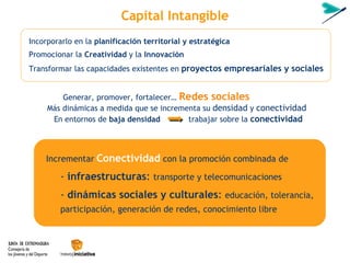 Capital Intangible En entornos de  baja densidad  trabajar sobre la  conectividad Incrementar   Conectividad  con la promoción combinada de -  infraestructuras :  transporte y telecomunicaciones   -  dinámicas sociales y culturales :  educación, tolerancia, participaci ón, generación de redes,  conocimiento libre Transformar las capacidades existentes en  proyectos empresariales y sociales Incorporarlo en la  planificación territorial y estratégica Promocionar la  Creatividad  y la  Innovación Generar, promover, fortalecer…  Redes sociales Más dinámicas a medida que se incrementa su  densidad  y  conectividad 