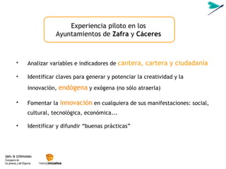 Analizar variables e indicadores de  cantera, cartera y ciudadan ía Identificar claves para generar y potenciar la creatividad y la innovación,  endógena  y exógena (no sólo atraerla) Fomentar la  innovación   en cualquiera de sus manifestaciones: social, cultural, tecnológica, económica... Identificar y difundir “buenas pr ácticas” Experiencia piloto en los Ayuntamientos de  Zafra   y  C áceres 