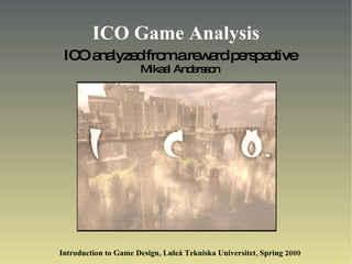 ICO Game Analysis ICO analyzed from a reward perspective Mikael Andersson Introduction to Game Design, Luleå Tekniska Universitet, Spring 2009 