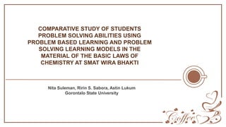 Nita Suleman, Ririn S. Sabora, Astin Lukum
Gorontalo State University
COMPARATIVE STUDY OF STUDENTS
PROBLEM SOLVING ABILITIES USING
PROBLEM BASED LEARNING AND PROBLEM
SOLVING LEARNING MODELS IN THE
MATERIAL OF THE BASIC LAWS OF
CHEMISTRY AT SMAT WIRA BHAKTI
 