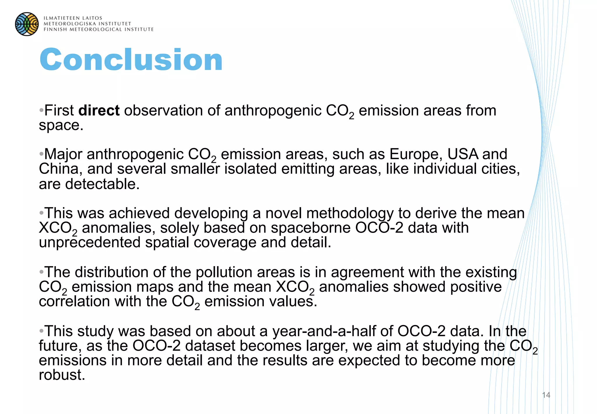 Conclusion
• First direct observation of anthropogenic CO2 emission areas from
space.
• Major anthropogenic CO2 emission areas, such as Europe, USA and
China, and several smaller isolated emitting areas, like individual cities,
are detectable.
• This was achieved developing a novel methodology to derive the mean
XCO2 anomalies, solely based on spaceborne OCO-2 data with
unprecedented spatial coverage and detail.
• The distribution of the pollution areas is in agreement with the existing
CO2 emission maps and the mean XCO2 anomalies showed positive
correlation with the CO2 emission values.
• This study was based on about a year-and-a-half of OCO-2 data. In the
future, as the OCO-2 dataset becomes larger, we aim at studying the CO2
emissions in more detail and the results are expected to become more
robust.
14
