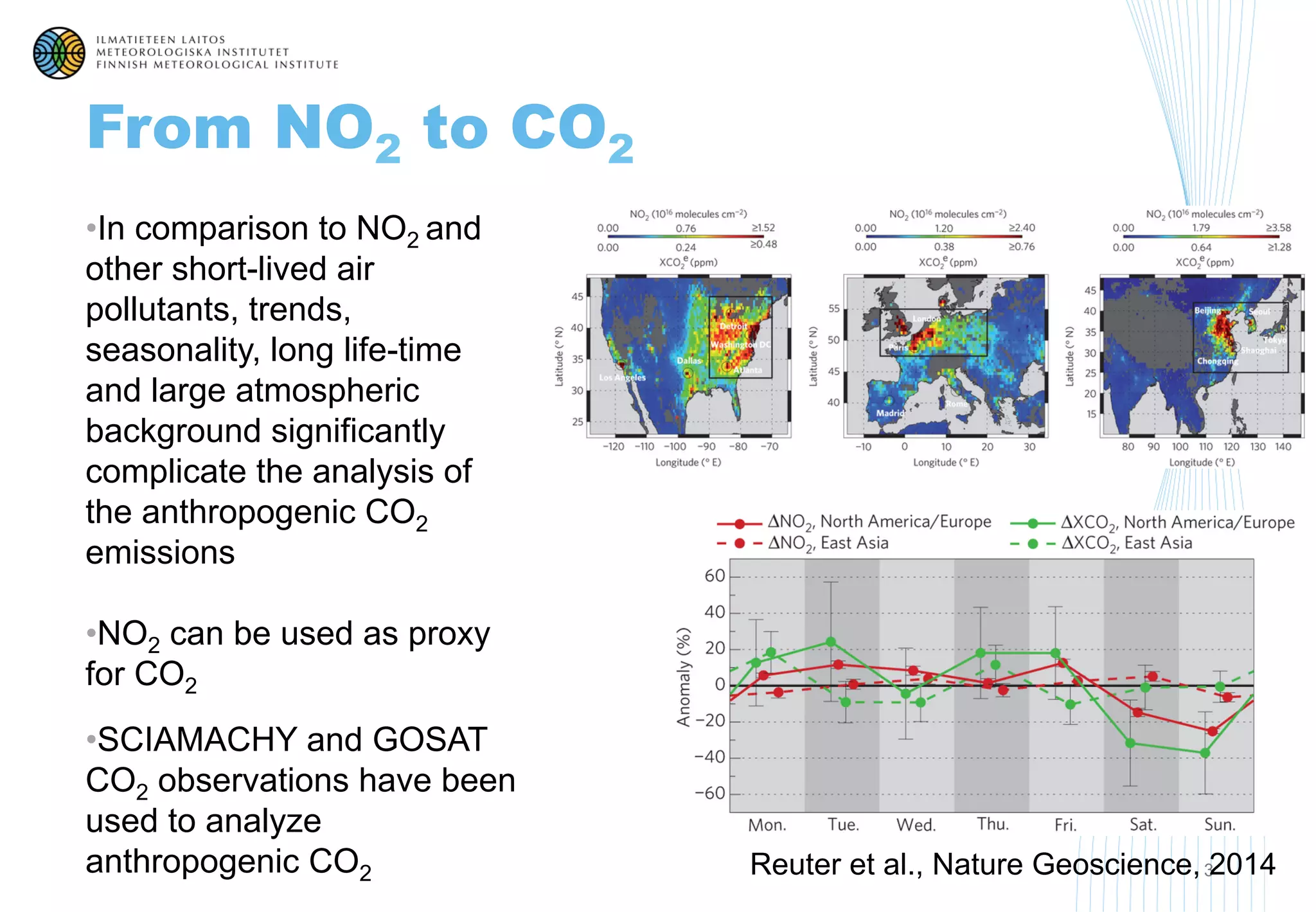 From NO2 to CO2
• In comparison to NO2 and
other short-lived air
pollutants, trends,
seasonality, long life-time
and large atmospheric
background significantly
complicate the analysis of
the anthropogenic CO2
emissions
• NO2 can be used as proxy
for CO2
• SCIAMACHY and GOSAT
CO2 observations have been
used to analyze
anthropogenic CO2 3Reuter et al., Nature Geoscience, 2014