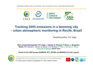 2nd ICOS science conference, September 27th, 2016, Helsinki, Finland
Tracking GHG emissions in a booming city
- urban atmospheric monitoring in Recife, Brazil
Work conducted/supported: F.R. Vogel, J. Staufer, G. Broquet, F. Baron, L. Bregonzio-
Rozier, P.R. Amaral, L. Nunes, S. Souza, L.R. Oliveira, V. Felix, L. Zanutto, F. Velay-
Lasry, M. Chiappero and P. Ciais
Thanks to the LSCE groups (RAMCES, ATC, SATINV and MOSAIC) for their support
Presenting author: F.R. Vogel
 
