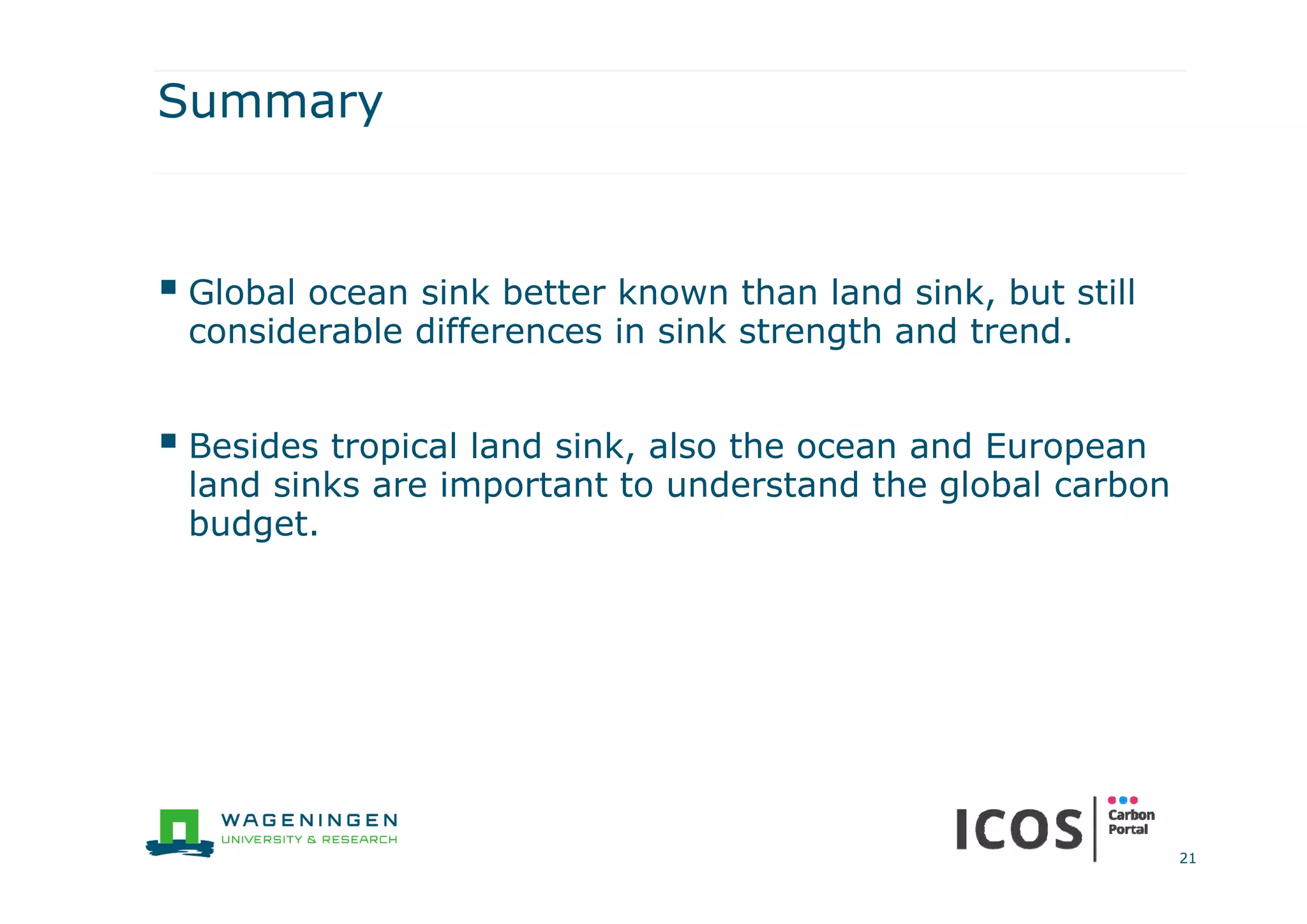Summary
 Global ocean sink better known than land sink, but still
considerable differences in sink strength and trend.
 Besides tropical land sink, also the ocean and European
land sinks are important to understand the global carbon
budget.
21
 