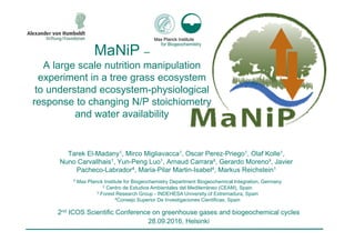 MaNiP –
A large scale nutrition manipulation
experiment in a tree grass ecosystem
to understand ecosystem-physiological
response to changing N/P stoichiometry
and water availability
Tarek El-Madany1, Mirco Migliavacca1, Oscar Perez-Priego1, Olaf Kolle1,
Nuno Carvallhais1, Yun-Peng Luo1, Arnaud Carrara², Gerardo Moreno³, Javier
Pacheco-Labrador4, Maria-Pilar Martin-Isabel4, Markus Reichstein1
2nd ICOS Scientific Conference on greenhouse gases and biogeochemical cycles
28.09.2016, Helsinki
1 Max Planck Institute for Biogeochemistry Department Biogeochemical Integration, Germany
2 Centro de Estudios Ambientales del Mediterráneo (CEAM), Spain
3 Forest Research Group - INDEHESA University of Extremadura, Spain
4Consejo Superior De Investigaciones Cientificas, Spain
 