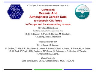 ICOS Open Science Conference, Helsinki, Sept 2016
Combining
Oceanic And
Atmospheric Carbon Data
to constrain CO2 ﬂuxes
in Europe and its surrounding oceans
Christian R¨odenbeck
Max Planck Institute for Biogeochemistry, Jena
D. C. E. Bakker, B. Pfeil, G. Rehder, M. Glockzin,
R. Keeling, and M. Heimann
In collaboration with
C. Le Qu´er´e, S. Zaehle
N. Gruber, Y. Iida, A.R. Jacobson, S. Jones, P. Landsch¨utzer, N. Metzl, S. Nakaoka, A. Olsen,
G.-H. Park, P. Peylin, K.B. Rodgers, T.P. Sasse, U. Schuster, J.D. Shutler, V. Valsala,
R. Wanninkhof, J. Zeng,
Many thanks to:
Data contributors, DKRZ, CarboChange, IMBER / SOLAS
 