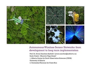 +
Autonomous Wireless Sensor Networks: from
development to long term implementation
Prof. Dr. Arturo Sanchez-Azofeifa1 (arturo.sanchez@ualberta.ca)
Saulo Castro1, Mauricio Vega-Araya2
1. Alberta Centre for Earth Observation Sciences (CEOS)
University of Alberta
2. Univesidad Nacional de Costa Rica
 