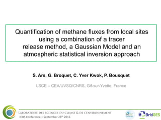 Quantification of methane fluxes from local sites
using a combination of a tracer
release method, a Gaussian Model and an
atmospheric statistical inversion approach
S. Ars, G. Broquet, C. Yver Kwok, P. Bousquet
LSCE – CEA/UVSQ/CNRS, Gif-sur-Yvette, France
1
ICOS Conference – September 28th 2016
 