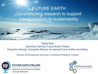 FUTURE EARTH
Co-producing research to support
transformation to sustainability
Tanja Suni
Secretary General, Future Earth Finland
Executive Director, European Alliance of national Future Earth committees
Division of Atmospheric Sciences, University of Helsinki, Finland
 