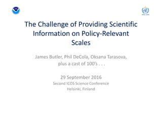 The Challenge of Providing Scientific 
Information on Policy‐Relevant 
Scales
James Butler, Phil DeCola, Oksana Tarasova,
plus a cast of 100’s . . .
29 September 2016
Second ICOS Science Conference
Helsinki, Finland
 