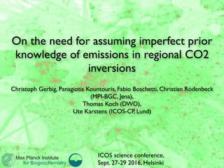 ICOS science conference,  
Sept. 27-29 2016, Helsinki
On the need for assuming imperfect prior
knowledge of emissions in regional CO2
inversions
Christoph Gerbig, Panagiotis Kountouris, Fabio Boschetti, Christian Rödenbeck
(MPI-BGC, Jena),
Thomas Koch (DWD), 
Ute Karstens (ICOS-CP, Lund)
Max Planck Institute
for Biogeochemistry
ICOS science conference,  
Sept. 27-29 2016, Helsinki
 