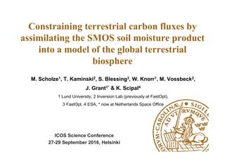 Constraining terrestrial carbon fluxes by
assimilating the SMOS soil moisture product
into a model of the global terrestrial
biosphere
ICOS Science Conference
27-29 September 2016, Helsinki
M. Scholze1, T. Kaminski2, S. Blessing3, W. Knorr1, M. Vossbeck2,
J. Grant1* & K. Scipal4
1 Lund University, 2 Inversion Lab (previously at FastOpt),
3 FastOpt, 4 ESA, * now at Netherlands Space Office
 