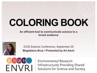 H2020 Project Project Number: 654182
COLORING BOOK
An efficient tool to communicate science to a
broad audience
ICOS Science Conference, September 29
Magdalena Brus / Presented by Ari Asmi
 