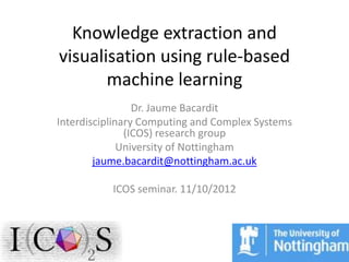 Knowledge extraction and
visualisation using rule-based
       machine learning
                 Dr. Jaume Bacardit
Interdisciplinary Computing and Complex Systems
               (ICOS) research group
              University of Nottingham
        jaume.bacardit@nottingham.ac.uk

           ICOS seminar. 11/10/2012
 