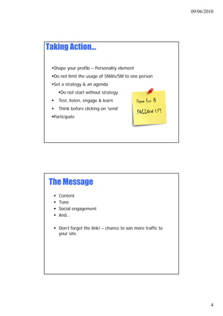 09/06/2010




Taking Action…

  Shape your profile – Personality element
  Do not limit the usage of SNWs/SM to one person
  Set a strategy & an agenda
     Do not start without strategy
    Test, listen, engage & learn
    Think before clicking on ‘send’
                              send
  Participate




The Message
    Content
    Tone
    Social engagement
         l
    And…

    Don’t forget the link! – chance to win more traffic to
    your site.




                                                                     4
 
