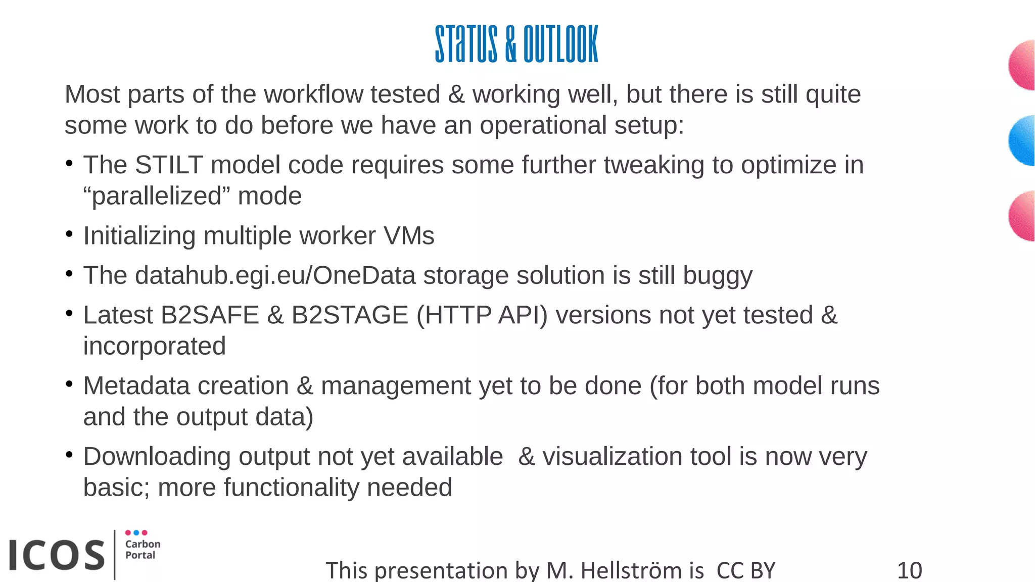 Status&outlook
This presentation by M. Hellström is CC BY 10
Most parts of the workflow tested & working well, but there is still quite
some work to do before we have an operational setup:
• The STILT model code requires some further tweaking to optimize in
“parallelized” mode
• Initializing multiple worker VMs
• The datahub.egi.eu/OneData storage solution is still buggy
• Latest B2SAFE & B2STAGE (HTTP API) versions not yet tested &
incorporated
• Metadata creation & management yet to be done (for both model runs
and the output data)
• Downloading output not yet available & visualization tool is now very
basic; more functionality needed
 