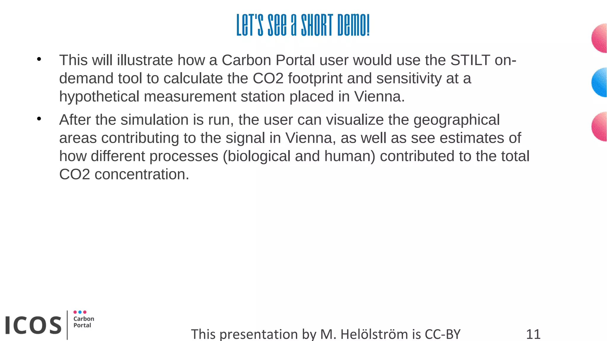 Let’sseeashortdemo!
This presentation by M. Helölström is CC-BY 11
• This will illustrate how a Carbon Portal user would use the STILT on-
demand tool to calculate the CO2 footprint and sensitivity at a
hypothetical measurement station placed in Vienna.
• After the simulation is run, the user can visualize the geographical
areas contributing to the signal in Vienna, as well as see estimates of
how different processes (biological and human) contributed to the total
CO2 concentration.
 