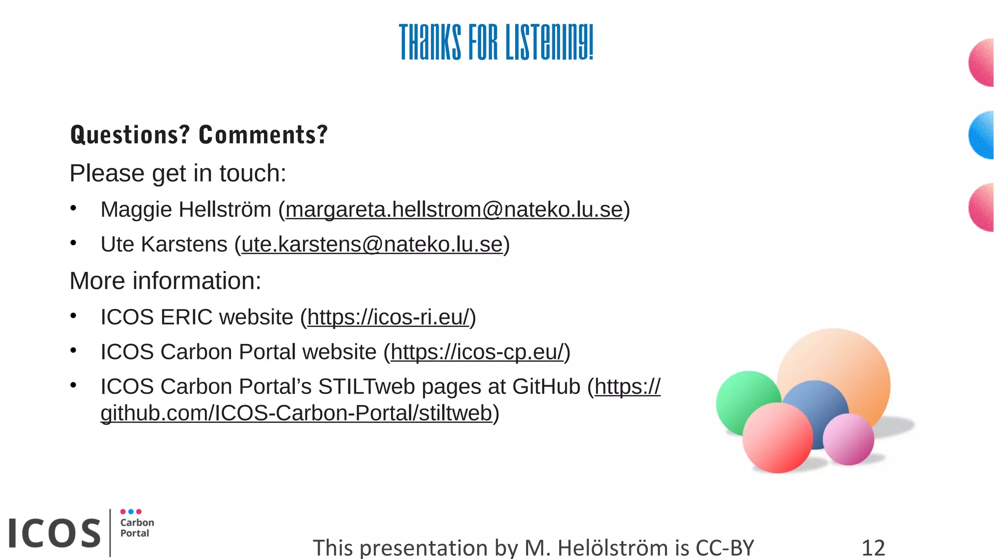 Thanksforlistening!
This presentation by M. Helölström is CC-BY
Questions? Comments?
Please get in touch:
• Maggie Hellström (margareta.hellstrom@nateko.lu.se)
• Ute Karstens (ute.karstens@nateko.lu.se)
More information:
• ICOS ERIC website (https://icos-ri.eu/)
• ICOS Carbon Portal website (https://icos-cp.eu/)
• ICOS Carbon Portal’s STILTweb pages at GitHub (https://
github.com/ICOS-Carbon-Portal/stiltweb)
12
 