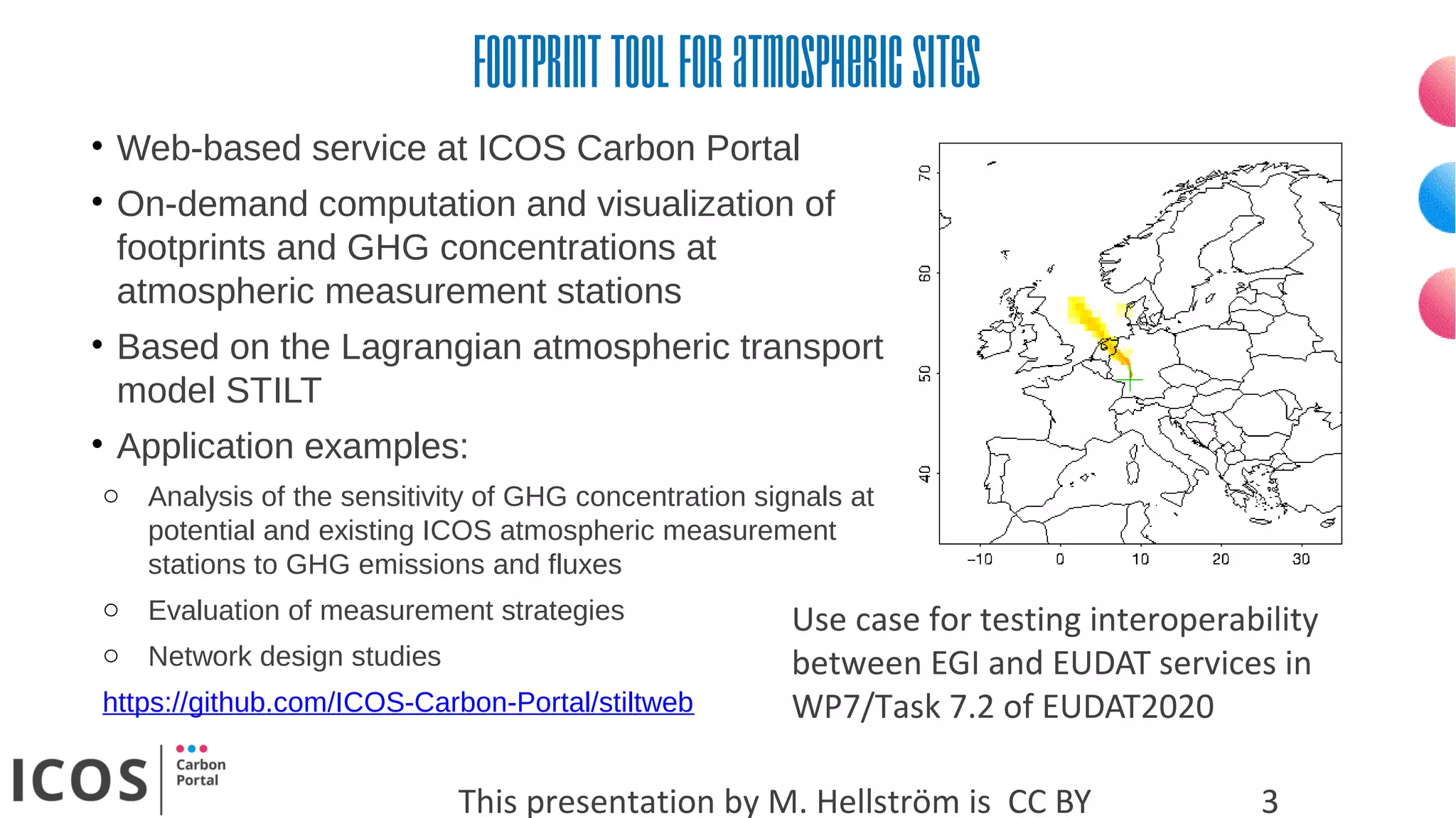 Footprinttoolforatmosphericsites
This presentation by M. Hellström is CC BY 3
• Web-based service at ICOS Carbon Portal
• On-demand computation and visualization of
footprints and GHG concentrations at
atmospheric measurement stations
• Based on the Lagrangian atmospheric transport
model STILT
• Application examples:
o Analysis of the sensitivity of GHG concentration signals at
potential and existing ICOS atmospheric measurement
stations to GHG emissions and fluxes
o Evaluation of measurement strategies
o Network design studies
https://github.com/ICOS-Carbon-Portal/stiltweb
Use case for testing interoperability
between EGI and EUDAT services in
WP7/Task 7.2 of EUDAT2020
 