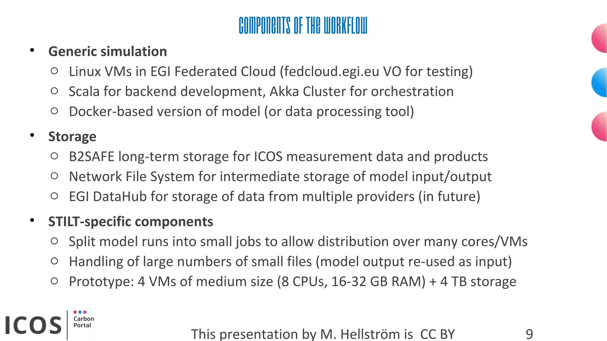 Componentsoftheworkflow
This presentation by M. Hellström is CC BY 9
• Generic simulation
o Linux VMs in EGI Federated Cloud (fedcloud.egi.eu VO for testing)
o Scala for backend development, Akka Cluster for orchestration
o Docker-based version of model (or data processing tool)
• Storage
o B2SAFE long-term storage for ICOS measurement data and products
o Network File System for intermediate storage of model input/output
o EGI DataHub for storage of data from multiple providers (in future)
• STILT-specific components
o Split model runs into small jobs to allow distribution over many cores/VMs
o Handling of large numbers of small files (model output re-used as input)
o Prototype: 4 VMs of medium size (8 CPUs, 16-32 GB RAM) + 4 TB storage
 