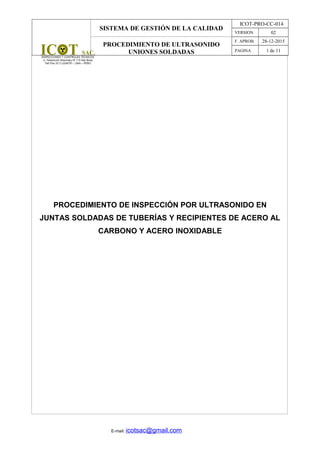 SISTEMA DE GESTIÓN DE LA CALIDAD
ICOT-PRO-CC-014
VERSION 02
PROCEDIMIENTO DE ULTRASONIDO
UNIONES SOLDADAS
F. APROB. 28-12-2015
PAGINA 1 de 11
PROCEDIMIENTO DE INSPECCIÓN POR ULTRASONIDO EN
JUNTAS SOLDADAS DE TUBERÍAS Y RECIPIENTES DE ACERO AL
CARBONO Y ACERO INOXIDABLE
E-mail: icotsac@gmail.com
 