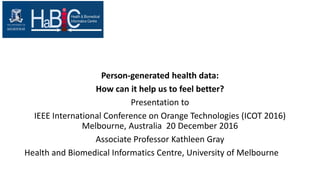 Person-generated health data:
How can it help us to feel better?
Presentation to
IEEE International Conference on Orange Technologies (ICOT 2016)
Melbourne, Australia 20 December 2016
Associate Professor Kathleen Gray
Health and Biomedical Informatics Centre, University of Melbourne
 