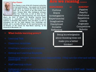 What builds learning power? Learning Talk Classroom Activities Creating a Learning Environment Setting and Learning Examples Developing student ownership and responsibility  (They are the crew and not the passengers.......) Staff learning culture Indicators of progress and success (Status quo in education is NOT safe - have to try things!) Are we raising ..... EXPLORERS  or  ROBOTS? Curious Brave Investigative Experimental Imaginative Disciplined Sociable Reflective Passive Fearful Credulous Repetitive Literal Dogmatic Competitive Robotic Being knowledgeable about thinking does not make you a better thinker! 