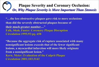 Plaque Severity and Coronary Occlusion:Plaque Severity and Coronary Occlusion:
Or, Why Plaque Severity is More Important Than StenosisOr, Why Plaque Severity is More Important Than Stenosis
“…“…the less obstructive plaques gave risk to more occlusionsthe less obstructive plaques gave risk to more occlusions
than did the severely obstructed plaques because ofthan did the severely obstructed plaques because of
their much greater numbertheir much greater number....”....”
Falk, Shah, Fuster: Coronary Plaque DisruptionFalk, Shah, Fuster: Coronary Plaque Disruption
Circulation 1995;92:pg. 658Circulation 1995;92:pg. 658
““Because the aggregate risk of rupture associated with manyBecause the aggregate risk of rupture associated with many
nonsignificant lesions exceeds that of the fewer significantnonsignificant lesions exceeds that of the fewer significant
lesions, a myocardial infarction will more likely originatelesions, a myocardial infarction will more likely originate
from a nonsignificant lesion.”from a nonsignificant lesion.”
Kern, Meier: Evaluation of the Culprit PlaqueKern, Meier: Evaluation of the Culprit Plaque
Circulation 2001;103;3142Circulation 2001;103;3142
 