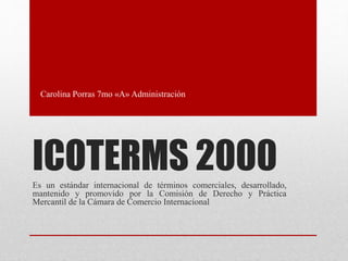 ICOTERMS 2000Es un estándar internacional de términos comerciales, desarrollado,
mantenido y promovido por la Comisión de Derecho y Práctica
Mercantil de la Cámara de Comercio Internacional
Carolina Porras 7mo «A» Administración
 