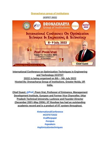 Dronacharya group of institutions
(ICOTET 2022)
International Conference on Optimization Techniques in Engineering
and Technology (ICOTET
2022) is being organised on 8th – 9th July 2022
Hosted By: Dronacharya Group of Institutions, Greater Noida, UP,
India.
Chief Guest: @Prof. Prem Vrat, Professor of Eminence, Management
Development Institute, Gurgaon and Former Vice Chancellor, Uttar
Pradesh Technical University, Lucknow and Founder-Director
(December 2001-May 2006), IIT Roorkee has had an outstanding
academic record and is a product of IIT system throughout.
#internationalConference
#ICOTET2022
#callforpaper
#scopus
#speakers
#optimizationtechniques
 