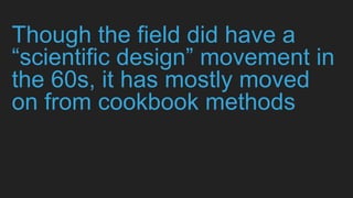Though the field did have a
“scientific design” movement in
the 60s, it has mostly moved
on from cookbook methods
 