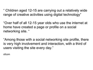 “ Children aged 12-15 are carrying out a relatively wide
range of creative activities using digital technology”

“Over half of all 12-15 year olds who use the internet at
home have created a page or profile on a social
networking site. “

“Among those with a social networking site profile, there
is very high involvement and interaction, with a third of
users visiting the site every day.”
ofcom
 