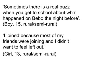 ‘Sometimes there is a real buzz
when you get to school about what
happened on Bebo the night before’.
(Boy, 15, rural/semi-rural)

‘I joined because most of my
friends were joining and I didn’t
want to feel left out.’
(Girl, 13, rural/semi-rural)
 