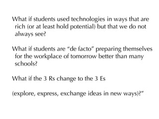 What if students used technologies in ways that are
rich (or at least hold potential) but that we do not
always see?

What if students are “de facto” preparing themselves
for the workplace of tomorrow better than many
schools?

What if the 3 Rs change to the 3 Es

(explore, express, exchange ideas in new ways)?”
 