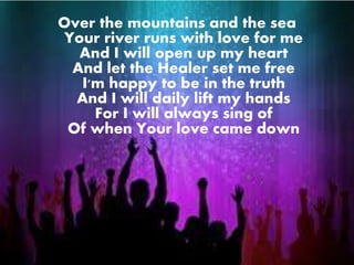 Over the mountains and the sea 
Your river runs with love for me 
And I will open up my heart 
And let the Healer set me free 
I'm happy to be in the truth 
And I will daily lift my hands 
For I will always sing of 
Of when Your love came down 
 