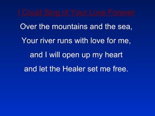 I Could Sing of Your Love Forever Over the mountains and the sea, Your river runs with love for me, and I will open up my heart and let the Healer set me free. 