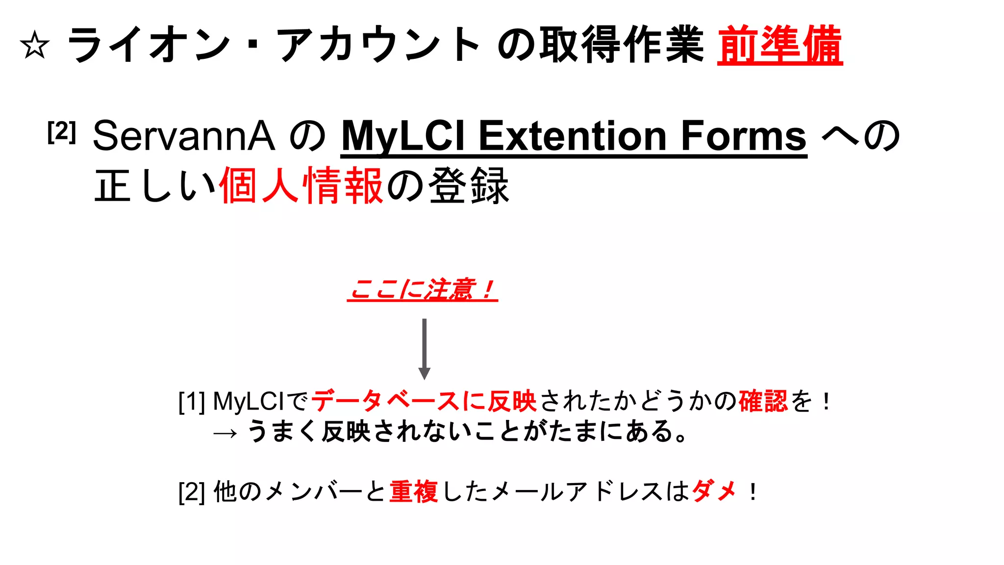 ☆ ライオン・アカウント の取得作業 前準備
[1] MyLCIでデータベースに反映されたかどうかの確認を！
→ うまく反映されないことがたまにある。
[2] 他のメンバーと重複したメールアドレスはダメ！
[2] ServannA の MyLCI Extention Forms への
正しい個人情報の登録
ここに注意！
 